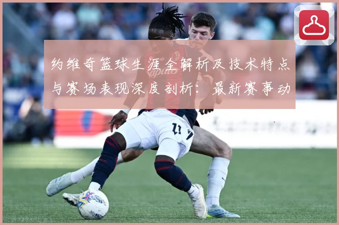 约维奇篮球生涯全解析及技术特点与赛场表现深度剖析：最新赛事动态与深度分析
