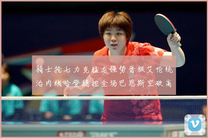 骑士抢七力克猛龙强势晋级艾伦统治内线哈登稳控全场巴恩斯空砍高赛场复盘：最新赛事动态与深度分析