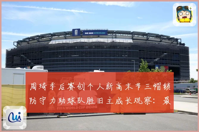 周琦季后赛创个人新高末节三帽锁防守力助球队胜旧主成长观察：最新赛事动态与深度分析