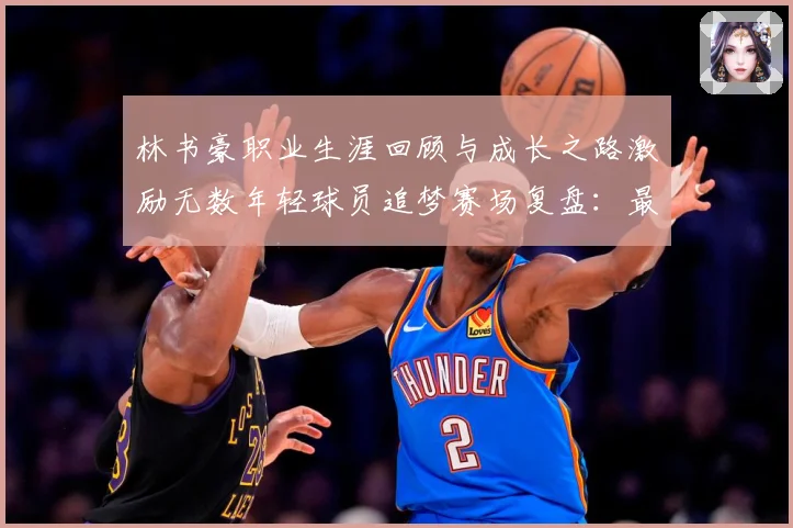 林书豪职业生涯回顾与成长之路激励无数年轻球员追梦赛场复盘：最新赛事动态与深度分析