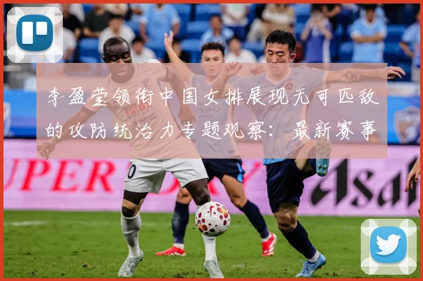 李盈莹领衔中国女排展现无可匹敌的攻防统治力专题观察：最新赛事动态与深度分析