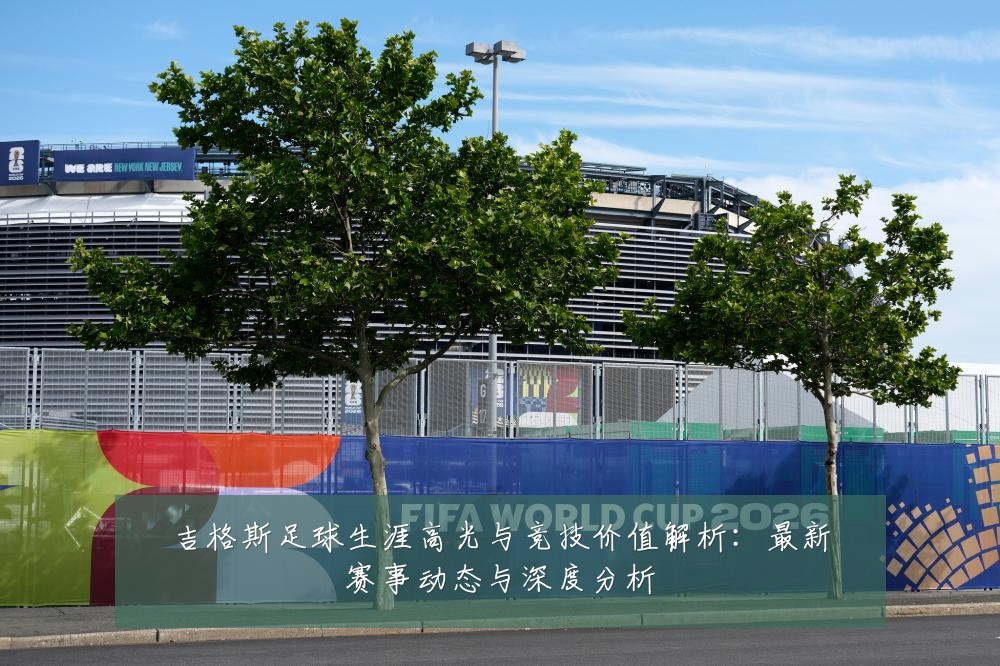 吉格斯足球生涯高光与竞技价值解析：最新赛事动态与深度分析